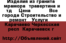 Изделия из гранита, мрамора, травертина и тд. › Цена ­ 1 000 - Все города Строительство и ремонт » Услуги   . Карачаево-Черкесская респ.,Карачаевск г.